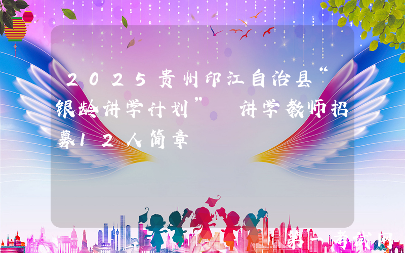 2025贵州印江自治县“银龄讲学计划” 讲学教师招募12人简章