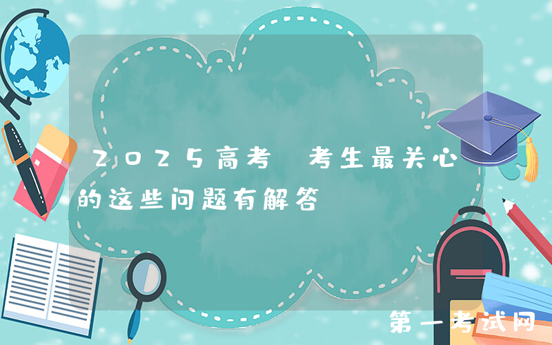2025高考，考生最关心的这些问题有解答