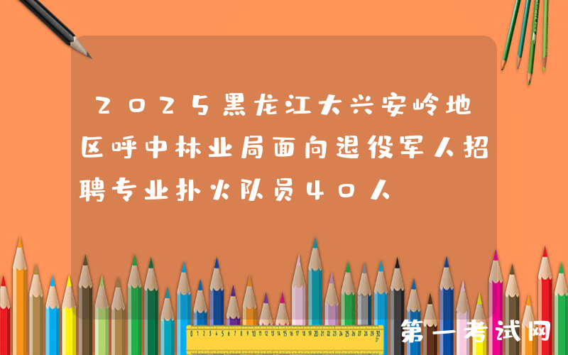 2025黑龙江大兴安岭地区呼中林业局面向退役军人招聘专业扑火队员40人