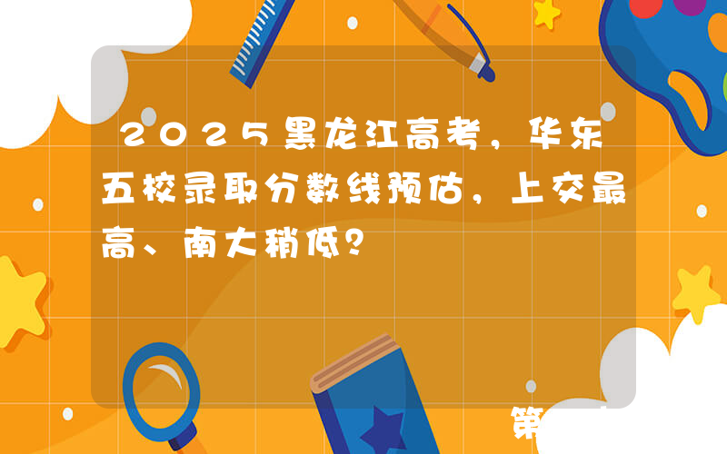 2025黑龙江高考，华东五校录取分数线预估，上交最高、南大稍低？