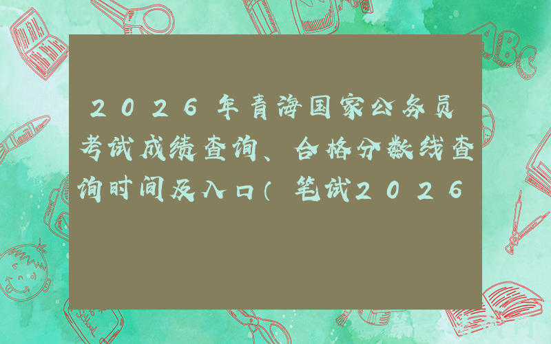 2026年青海国家公务员考试成绩查询、合格分数线查询时间及入口（笔试2026年1月）