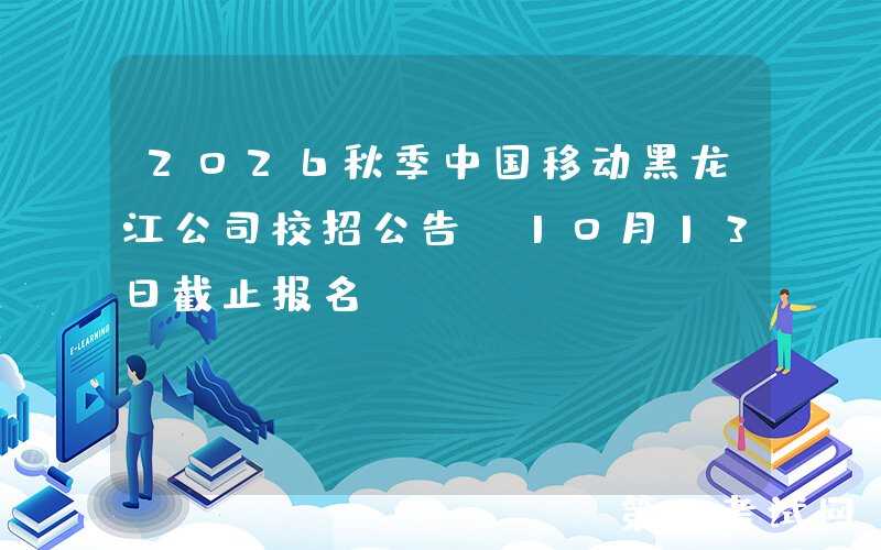 2026秋季中国移动黑龙江公司校招公告（10月13日截止报名）