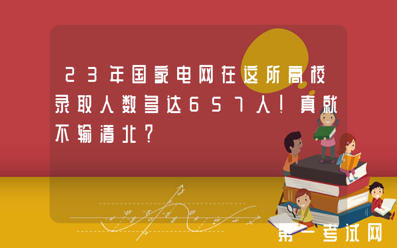 23年国家电网在这所高校录取人数多达657人！真就不输清北？