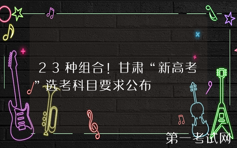 23种组合！甘肃“新高考”选考科目要求公布