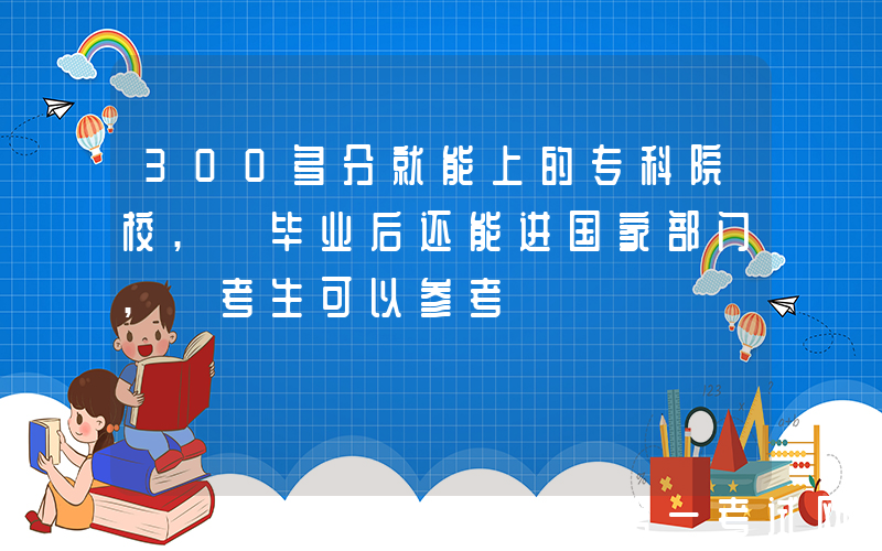 300多分就能上的专科院校, 毕业后还能进国家部门, 考生可以参考