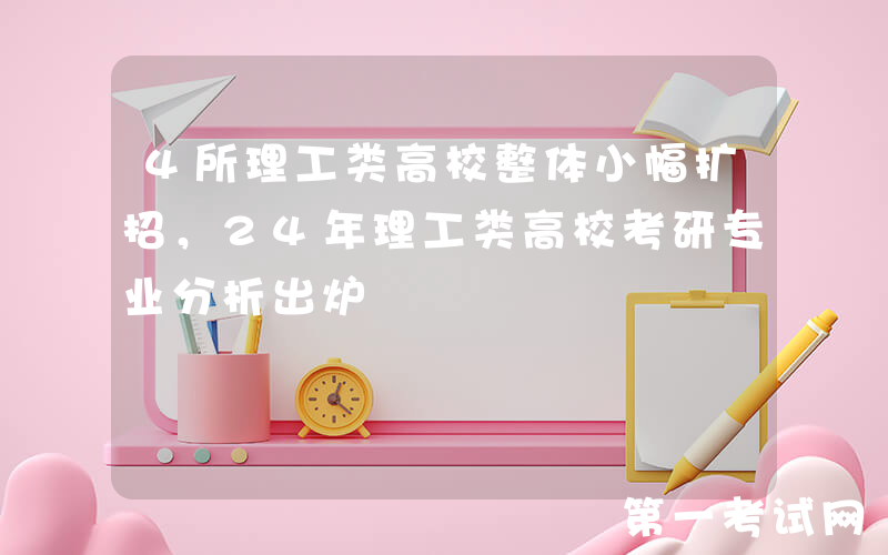 4所理工类高校整体小幅扩招，24年理工类高校考研专业分析出炉