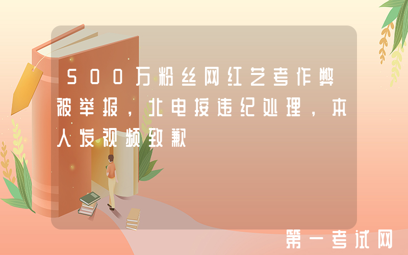 500万粉丝网红艺考作弊被举报，北电按违纪处理，本人发视频致歉