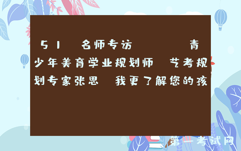 51 名师专访 —— 青少年美育学业规划师、艺考规划专家张思【我更了解您的孩子】