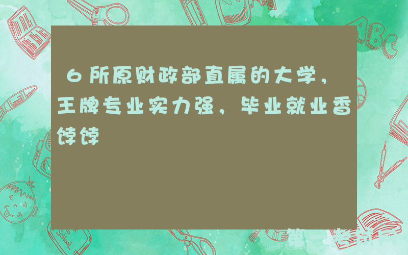 6所原财政部直属的大学，王牌专业实力强，毕业就业香饽饽