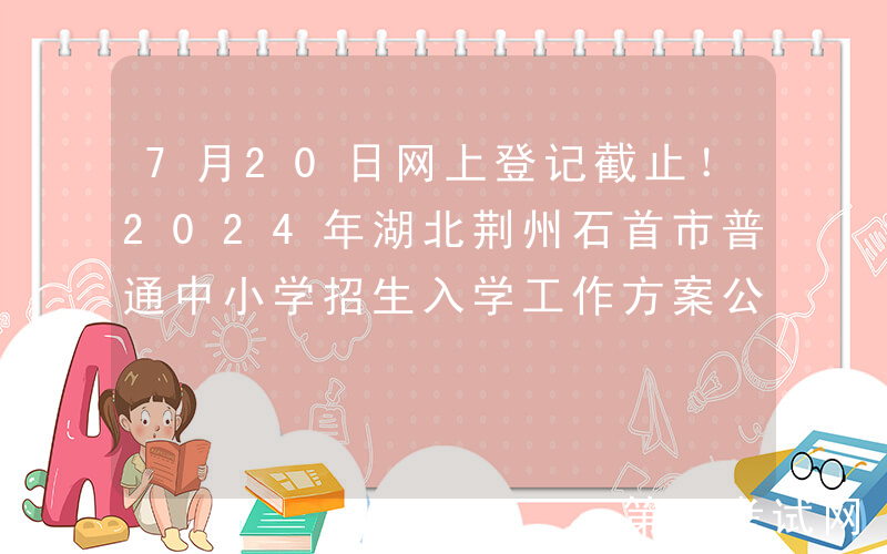 7月20日网上登记截止！2024年湖北荆州石首市普通中小学招生入学工作方案公布