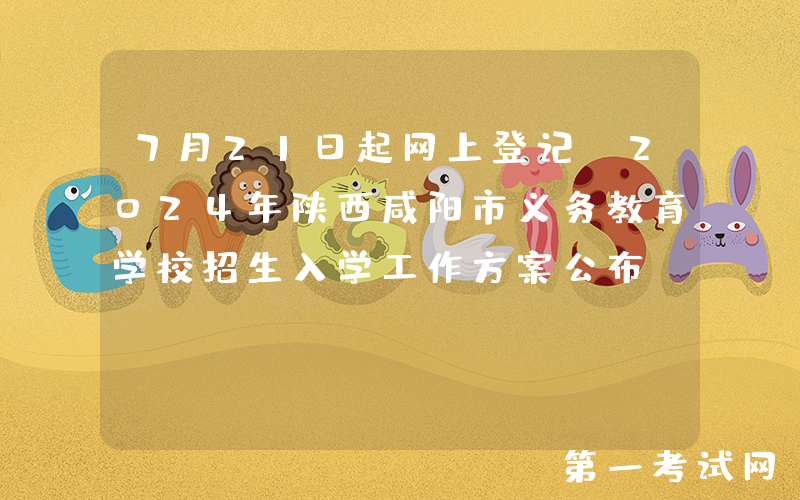 7月21日起网上登记！2024年陕西咸阳市义务教育学校招生入学工作方案公布