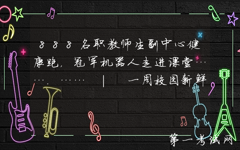 888名职教师生副中心健康跑，冠军机器人走进课堂…….…… | 一周校园新鲜事
